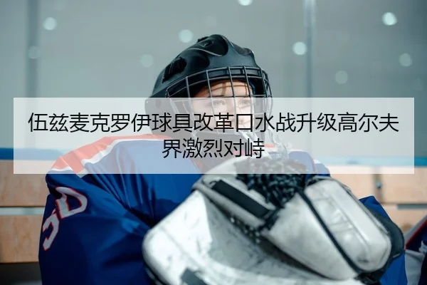 伍兹麦克罗伊球具改革口水战升级高尔夫界激烈对峙